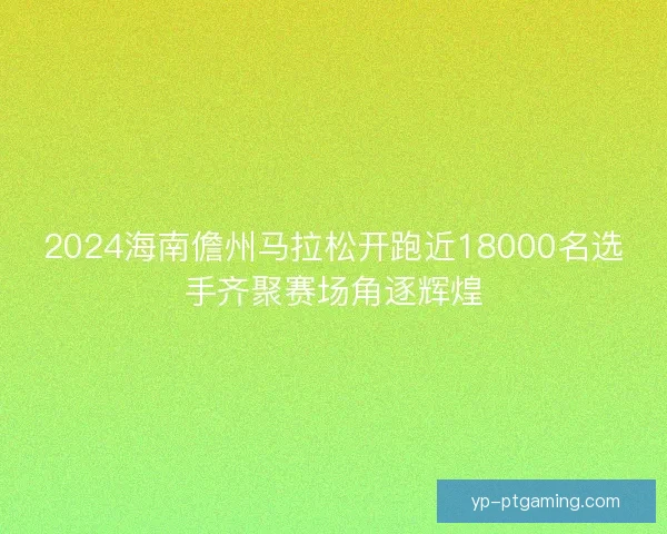 2024海南儋州马拉松开跑近18000名选手齐聚赛场角逐辉煌