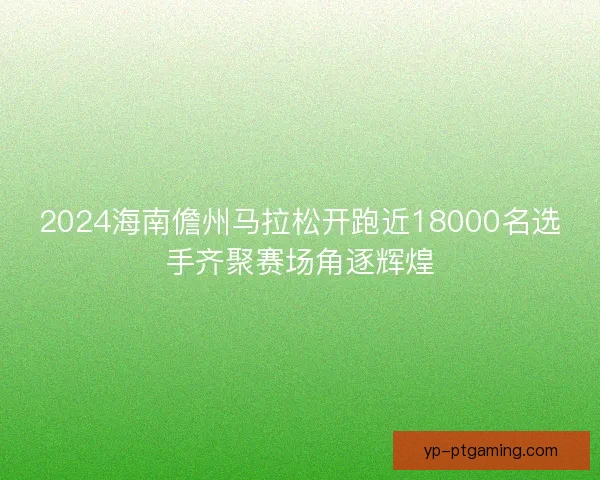 2024海南儋州马拉松开跑近18000名选手齐聚赛场角逐辉煌
