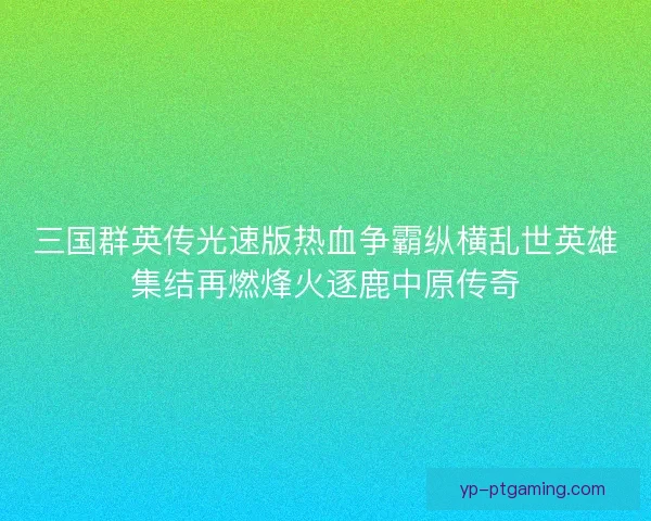三国群英传光速版热血争霸纵横乱世英雄集结再燃烽火逐鹿中原传奇