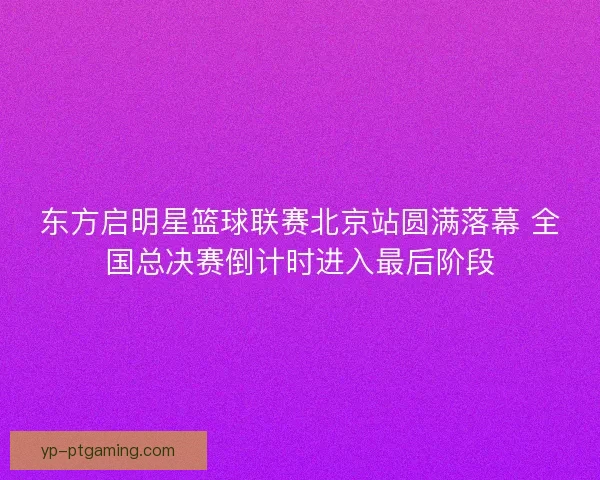 东方启明星篮球联赛北京站圆满落幕 全国总决赛倒计时进入最后阶段