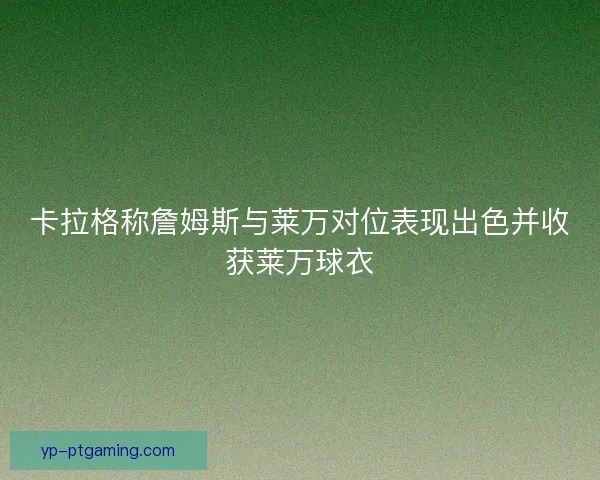 卡拉格称詹姆斯与莱万对位表现出色并收获莱万球衣